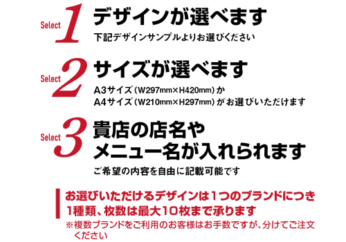 Select1:デザインが選べます[下記デザインサンプルよりお選びください] Select2:サイズが選べます[A3サイズ（W297mm×H420mm）かA4サイズ（W220mm×H297mm）がお選びいただけます] Select3:貴店の店名やメニュー名が入れられます[ご希望の内容を自由に記載可能です] お選びいただけるデザインは1つのブランドにつき1種類、枚数は最大10枚まで承ります ※複数ブランドをご利用のお客様はお手数ですが、分けてご注文ください